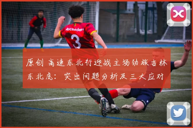 原创 高速东北行迎战主场劲旅吉林东北虎：突出问题分析及三大应对关键
