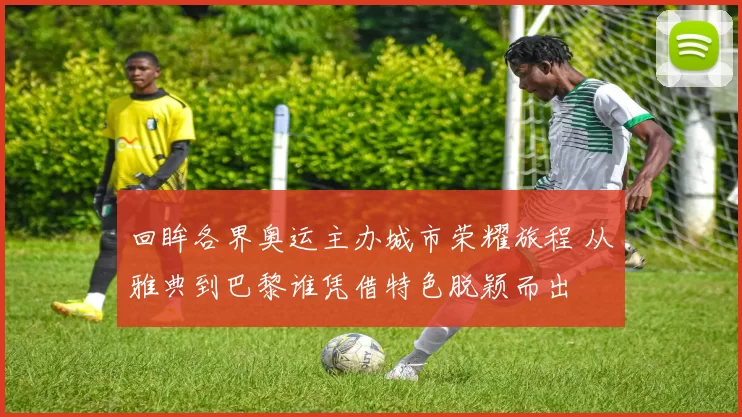 回眸各界奥运主办城市荣耀旅程 从雅典到巴黎谁凭借特色脱颖而出