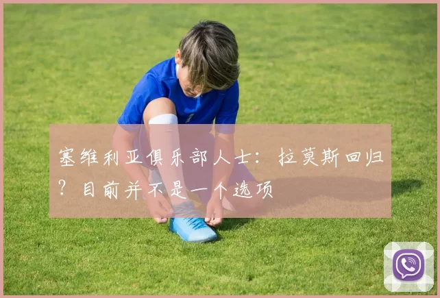 塞维利亚俱乐部人士：拉莫斯回归？目前并不是一个选项