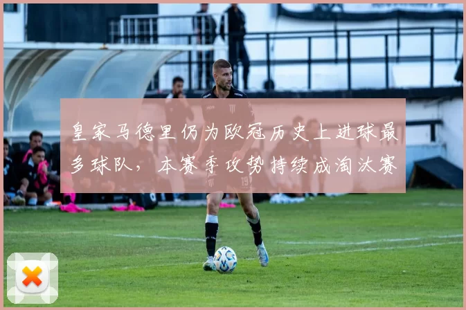 皇家马德里仍为欧冠历史上进球最多球队，本赛季攻势持续成淘汰赛关键