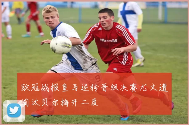 欧冠战报皇马逆转晋级决赛尤文遭淘汰贝尔梅开二度