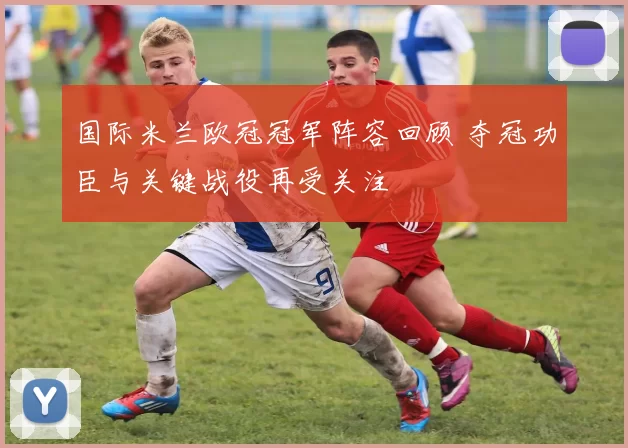 国际米兰欧冠冠军阵容回顾 夺冠功臣与关键战役再受关注