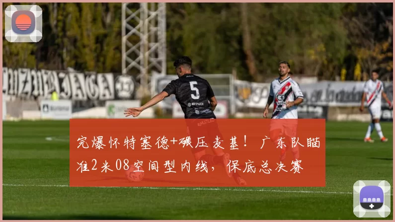 完爆怀特塞德+碾压麦基!广东队瞄准2米08空间型内线,保底总决赛