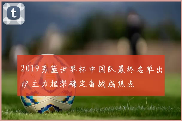 2019男篮世界杯中国队最终名单出炉主力框架确定备战成焦点