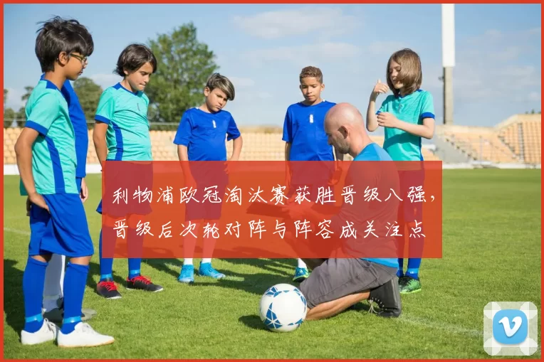 利物浦欧冠淘汰赛获胜晋级八强,晋级后次轮对阵与阵容成关注点