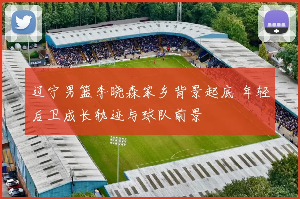 辽宁男篮李晓森家乡背景起底 年轻后卫成长轨迹与球队前景