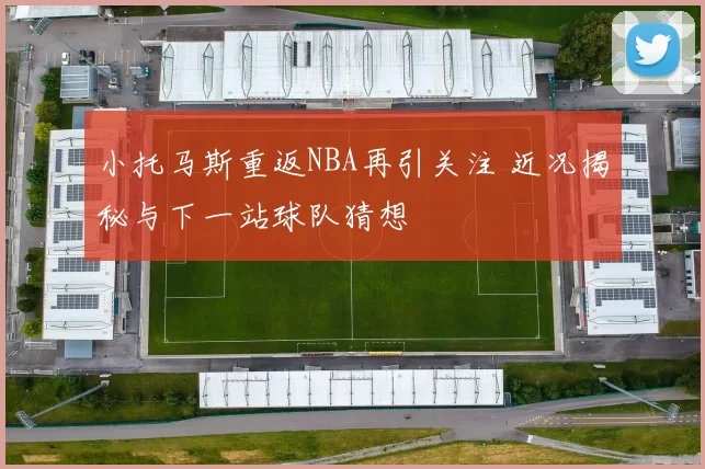 小托马斯重返NBA再引关注 近况揭秘与下一站球队猜想