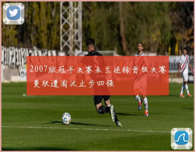 2007欧冠半决赛米兰逆转晋级决赛 曼联遭淘汰止步四强