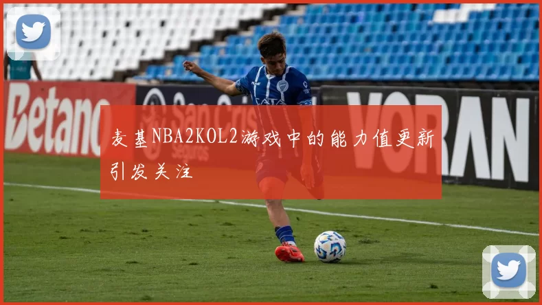 麦基NBA2KOL2游戏中的能力值更新引发关注