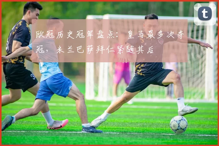 欧冠历史冠军盘点：皇马最多次夺冠，米兰巴萨拜仁紧随其后