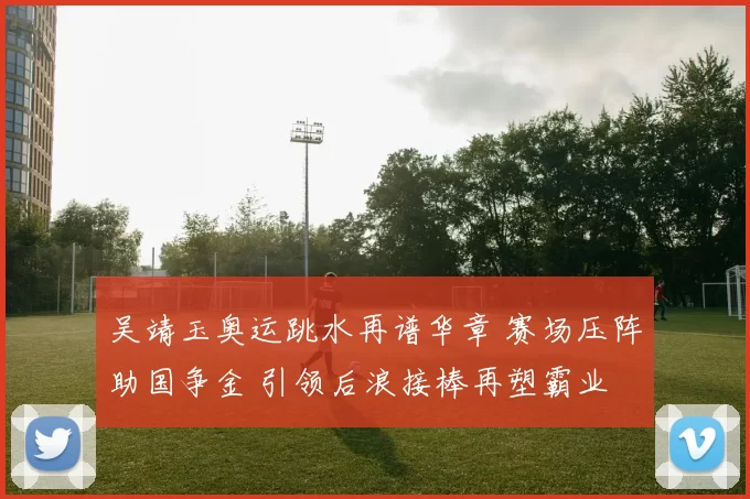 吴靖玉奥运跳水再谱华章 赛场压阵助国争金 引领后浪接棒再塑霸业