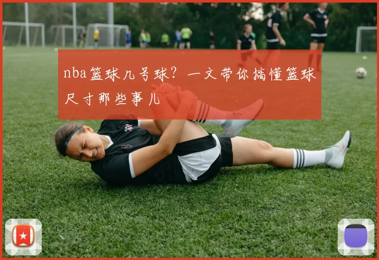 nba篮球几号球？一文带你搞懂篮球尺寸那些事儿
