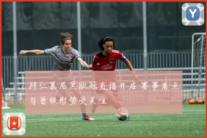 拜仁慕尼黑欧冠直播开启 赛事看点与晋级形势受关注