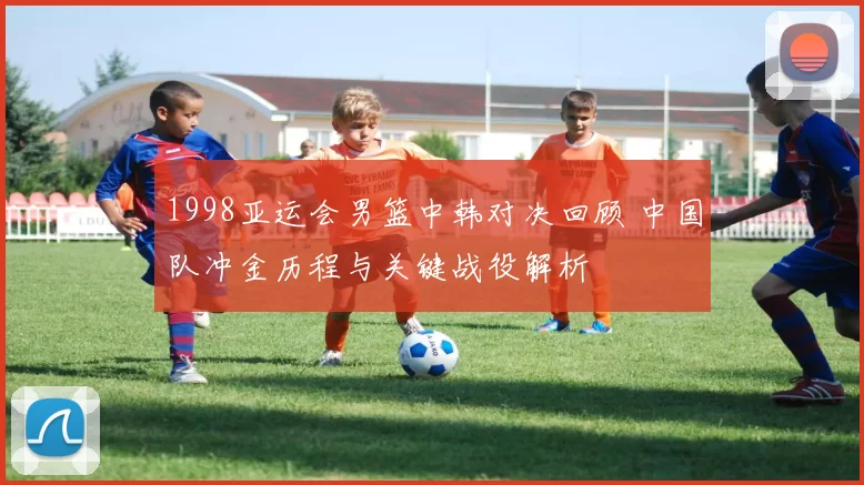 1998亚运会男篮中韩对决回顾 中国队冲金历程与关键战役解析