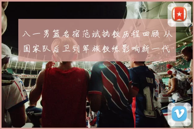 八一男篮名宿范斌执教历程回顾 从国家队后卫到军旅教练影响新一代
