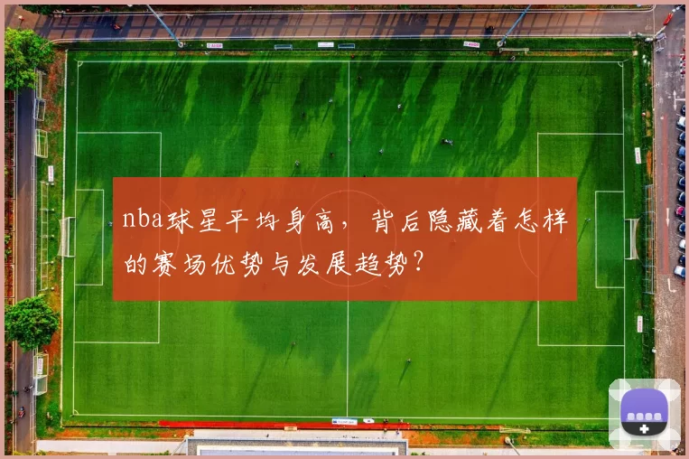 nba球星平均身高，背后隐藏着怎样的赛场优势与发展趋势？