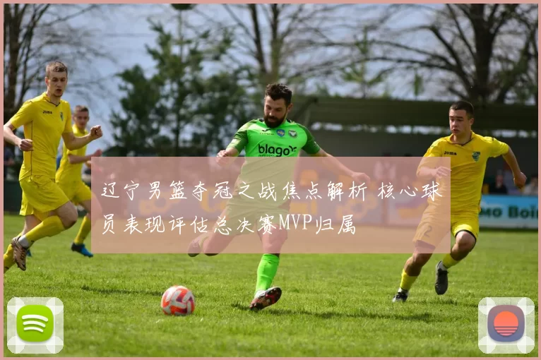 辽宁男篮夺冠之战焦点解析 核心球员表现评估总决赛MVP归属