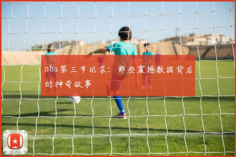 nba第三节记录：那些震撼数据背后的神奇故事