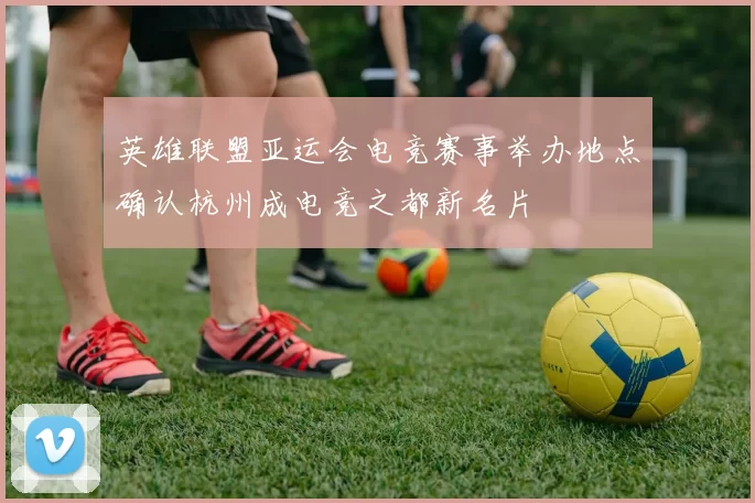 英雄联盟亚运会电竞赛事举办地点确认杭州成电竞之都新名片