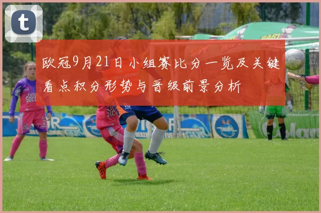 欧冠9月21日小组赛比分一览及关键看点积分形势与晋级前景分析