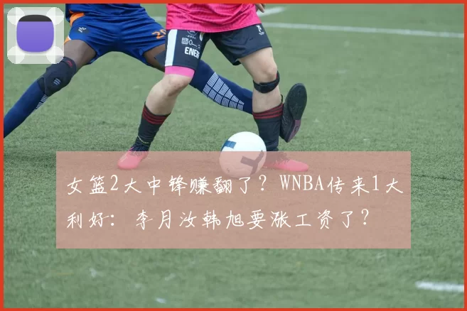 女篮2大中锋赚翻了？WNBA传来1大利好：李月汝韩旭要涨工资了？