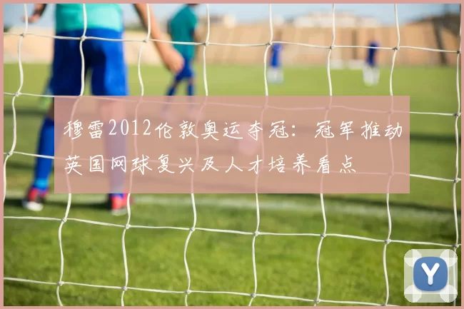 穆雷2012伦敦奥运夺冠：冠军推动英国网球复兴及人才培养看点