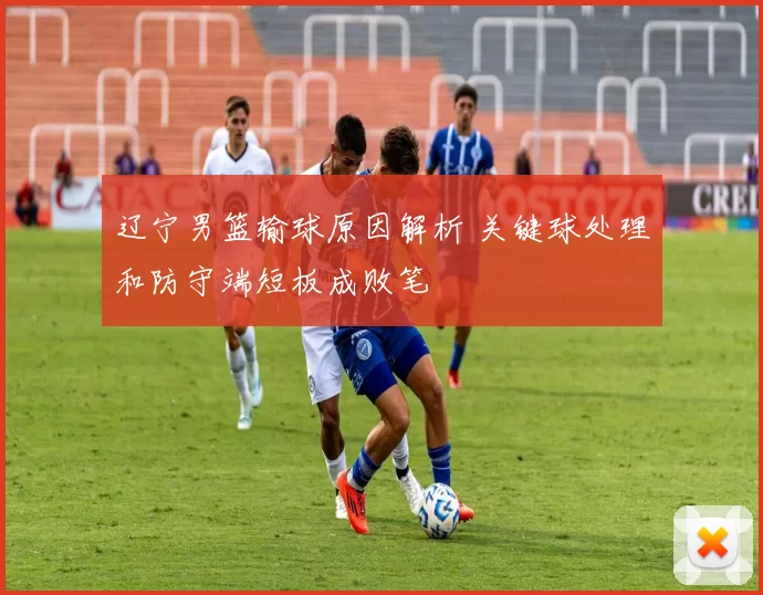 辽宁男篮输球原因解析 关键球处理和防守端短板成败笔