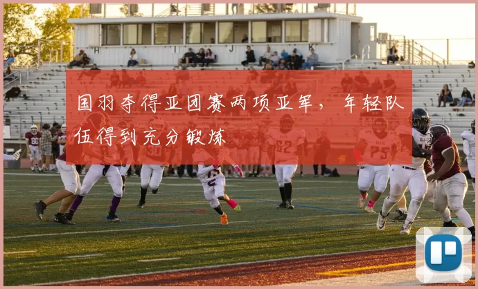 国羽夺得亚团赛两项亚军，年轻队伍得到充分锻炼