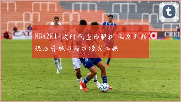 NBA2K14次时代全面解析 画质革新玩法升级与经典模式回顾