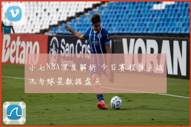 小七NBA深度解析 今日赛程焦点战况与球星数据盘点