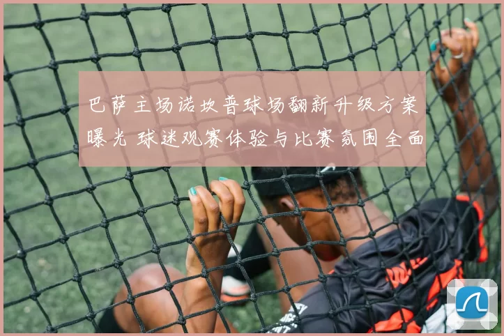 巴萨主场诺坎普球场翻新升级方案曝光 球迷观赛体验与比赛氛围全面提升