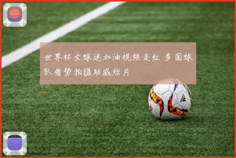 世界杯女球迷加油视频走红 多国球队借势拍摄助威短片