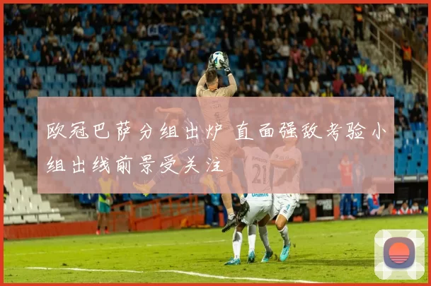 欧冠巴萨分组出炉 直面强敌考验小组出线前景受关注
