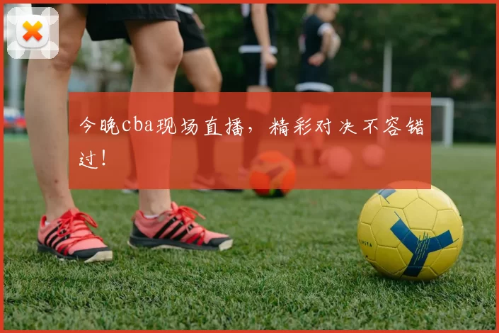 今晚cba现场直播，精彩对决不容错过！