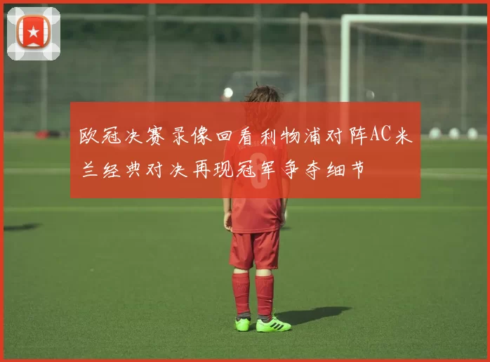 欧冠决赛录像回看利物浦对阵AC米兰经典对决再现冠军争夺细节