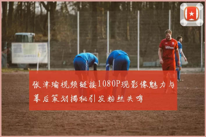 张津瑜视频链接1080P现影像魅力与幕后策划揭秘引发粉丝共鸣