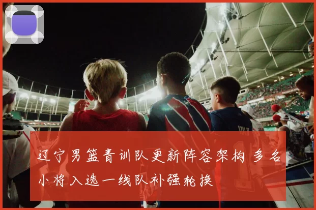 辽宁男篮青训队更新阵容架构 多名小将入选一线队补强轮换