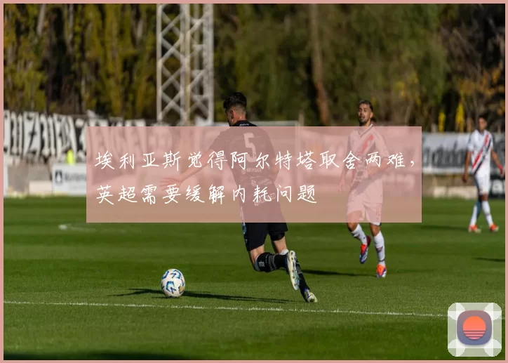 埃利亚斯觉得阿尔特塔取舍两难,英超需要缓解内耗问题