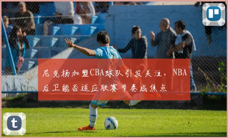 尼克杨加盟CBA球队引发关注,NBA后卫能否适应联赛节奏成焦点