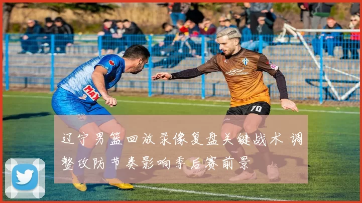 辽宁男篮回放录像复盘关键战术 调整攻防节奏影响季后赛前景