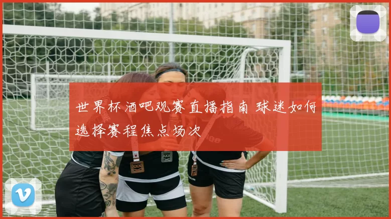 世界杯酒吧观赛直播指南 球迷如何选择赛程焦点场次