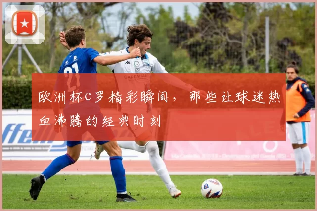欧洲杯c罗精彩瞬间，那些让球迷热血沸腾的经典时刻