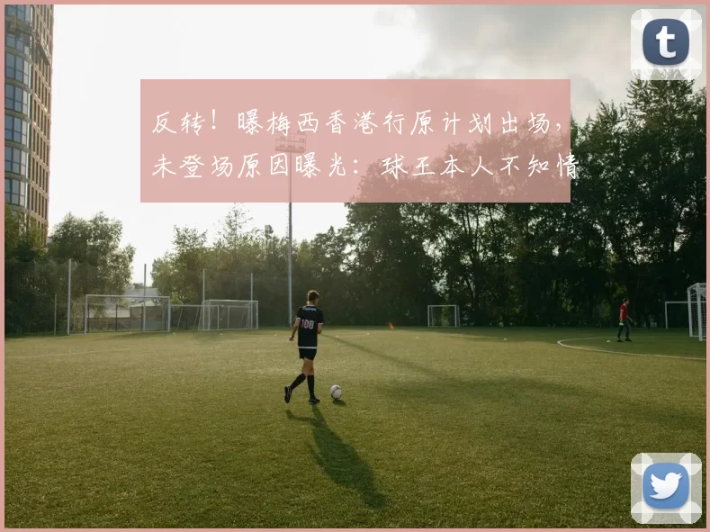 反转!曝梅西香港行原计划出场,未登场原因曝光:球王本人不知情