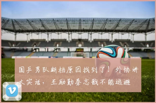 国乒男队断档原因找到了！外协讲大实话，王励勤秦志戬不能逃避