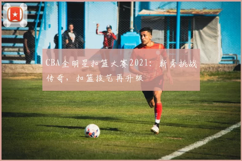 CBA全明星扣篮大赛2021:新秀挑战传奇,扣篮技艺再升级